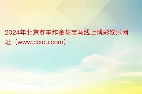 2024年北京赛车炸金花宝马线上博彩娱乐网址（www.cixcu.com）