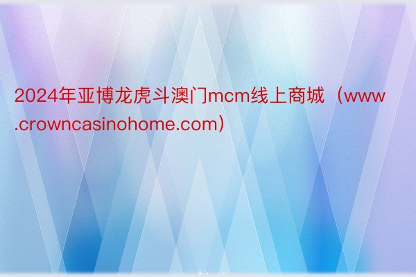 2024年亚博龙虎斗澳门mcm线上商城（www.crowncasinohome.com）