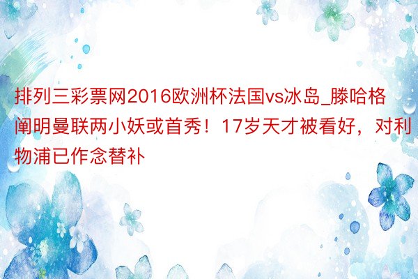 排列三彩票网2016欧洲杯法国vs冰岛_滕哈格阐明曼联两小妖或首秀！17岁天才被看好，对利物浦已作念替补