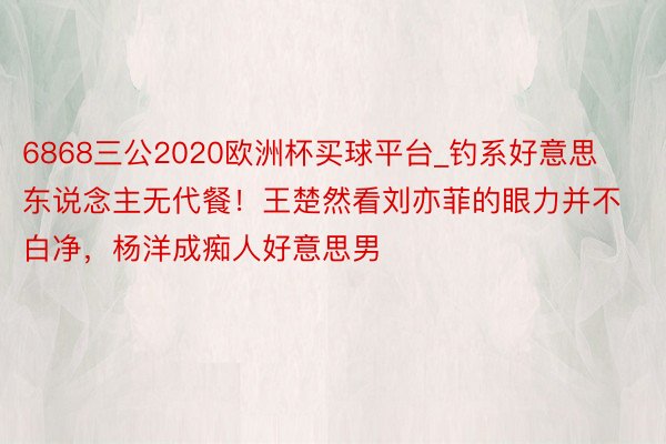 6868三公2020欧洲杯买球平台_钓系好意思东说念主无代餐！王楚然看刘亦菲的眼力并不白净，杨洋成痴人好意思男