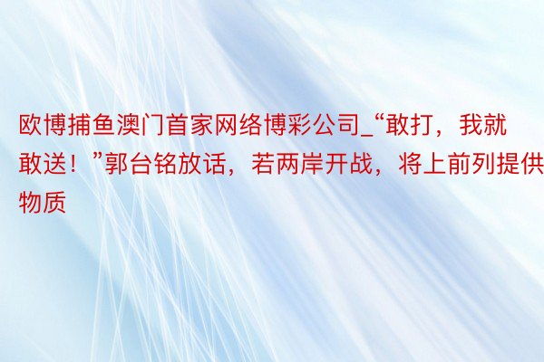 欧博捕鱼澳门首家网络博彩公司_“敢打，我就敢送！”郭台铭放话，若两岸开战，将上前列提供物质