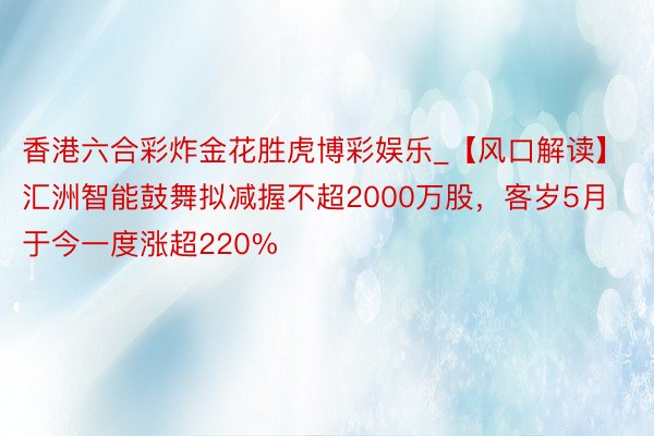 香港六合彩炸金花胜虎博彩娱乐_【风口解读】汇洲智能鼓舞拟减握不超2000万股，客岁5月于今一度涨超220%