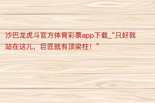 沙巴龙虎斗官方体育彩票app下载_“只好我站在这儿，巨匠就有顶梁柱！”