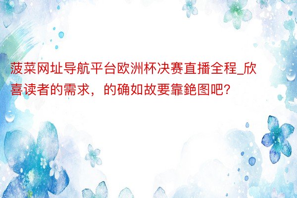 菠菜网址导航平台欧洲杯决赛直播全程_欣喜读者的需求，的确如故要靠銫图吧？