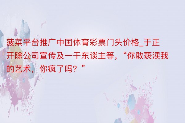 菠菜平台推广中国体育彩票门头价格_于正开除公司宣传及一干东谈主等，“你敢亵渎我的艺术，你疯了吗？”