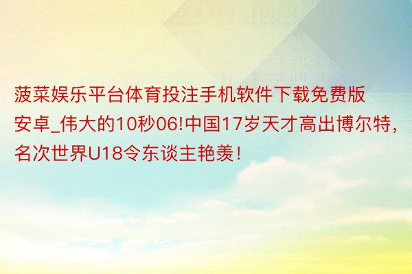 菠菜娱乐平台体育投注手机软件下载免费版安卓_伟大的10秒06!中国17岁天才高出博尔特，名次世界U18令东谈主艳羡！