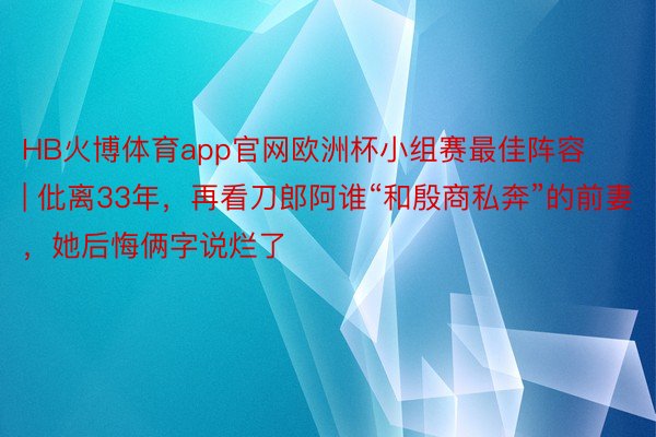 HB火博体育app官网欧洲杯小组赛最佳阵容 | 仳离33年，再看刀郎阿谁“和殷商私奔”的前妻，她后悔俩字说烂了