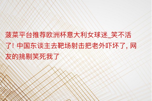 菠菜平台推荐欧洲杯意大利女球迷_笑不活了! 中国东谈主去靶场射击把老外吓坏了, 网友的挑剔笑死我了