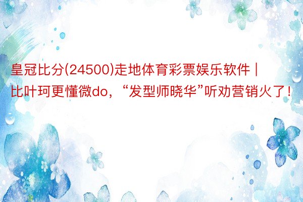 皇冠比分(24500)走地体育彩票娱乐软件 | 比叶珂更懂微do，“发型师晓华”听劝营销火了！