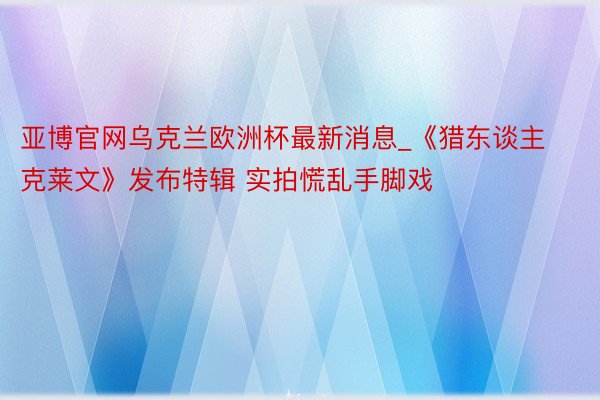 亚博官网乌克兰欧洲杯最新消息_《猎东谈主克莱文》发布特辑 实拍慌乱手脚戏