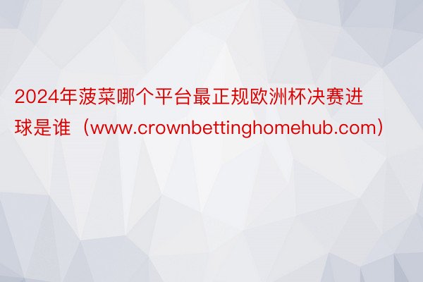 2024年菠菜哪个平台最正规欧洲杯决赛进球是谁（www.crownbettinghomehub.com）