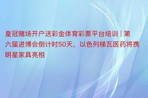 皇冠赌场开户送彩金体育彩票平台培训 | 第六届进博会倒计时50天，以色列梯瓦医药将携明星家具亮相