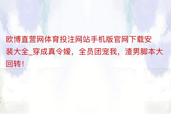 欧博直营网体育投注网站手机版官网下载安装大全_穿成真令嫒，全员团宠我，渣男脚本大回转！