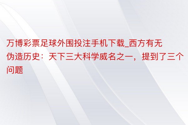 万博彩票足球外围投注手机下载_西方有无伪造历史：天下三大科学威名之一，提到了三个问题