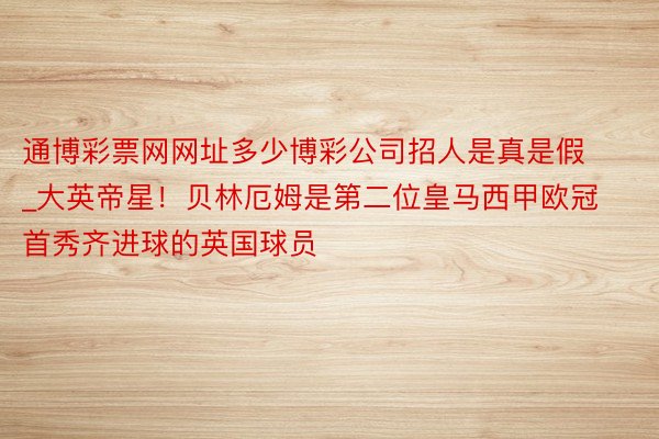 通博彩票网网址多少博彩公司招人是真是假_大英帝星！贝林厄姆是第二位皇马西甲欧冠首秀齐进球的英国球员