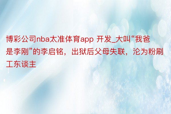 博彩公司nba太准体育app 开发_大叫“我爸是李刚”的李启铭，出狱后父母失联，沦为粉刷工东谈主