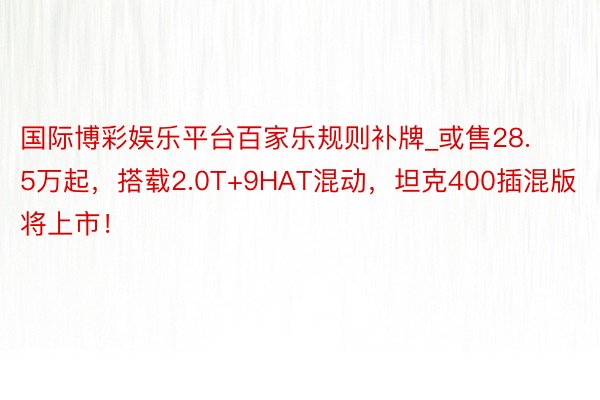 国际博彩娱乐平台百家乐规则补牌_或售28.5万起，搭载2.0T+9HAT混动，坦克400插混版将上市！