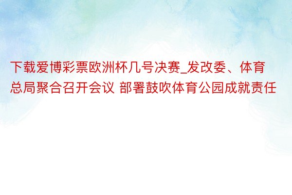 下载爱博彩票欧洲杯几号决赛_发改委、体育总局聚合召开会议 部署鼓吹体育公园成就责任